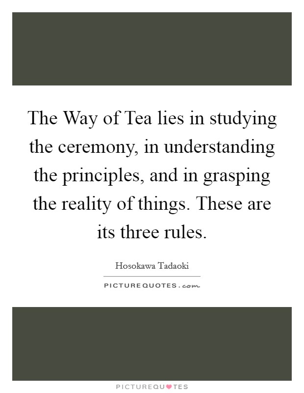 The Way of Tea lies in studying the ceremony, in understanding the principles, and in grasping the reality of things. These are its three rules Picture Quote #1