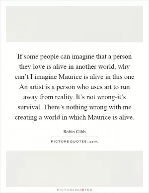 If some people can imagine that a person they love is alive in another world, why can’t I imagine Maurice is alive in this one An artist is a person who uses art to run away from reality. It’s not wrong-it’s survival. There’s nothing wrong with me creating a world in which Maurice is alive Picture Quote #1