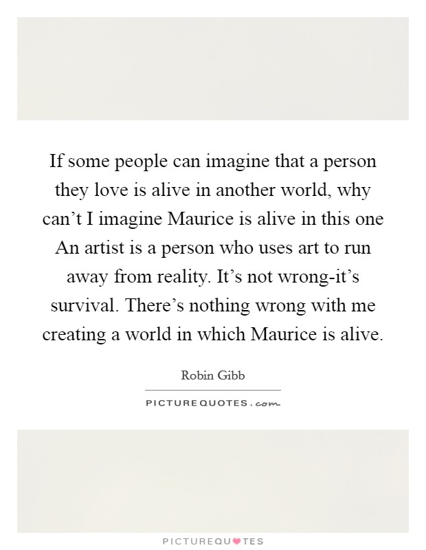 If some people can imagine that a person they love is alive in another world, why can't I imagine Maurice is alive in this one An artist is a person who uses art to run away from reality. It's not wrong-it's survival. There's nothing wrong with me creating a world in which Maurice is alive Picture Quote #1