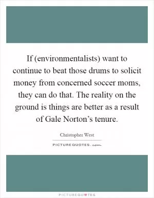 If (environmentalists) want to continue to beat those drums to solicit money from concerned soccer moms, they can do that. The reality on the ground is things are better as a result of Gale Norton’s tenure Picture Quote #1