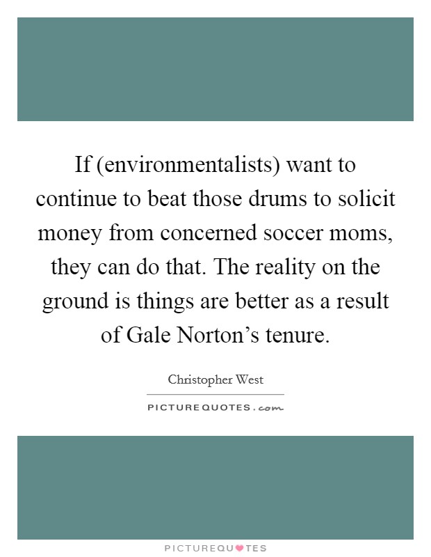 If (environmentalists) want to continue to beat those drums to solicit money from concerned soccer moms, they can do that. The reality on the ground is things are better as a result of Gale Norton's tenure Picture Quote #1