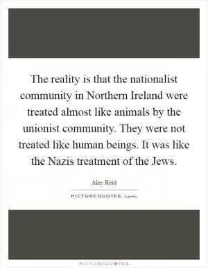 The reality is that the nationalist community in Northern Ireland were treated almost like animals by the unionist community. They were not treated like human beings. It was like the Nazis treatment of the Jews Picture Quote #1