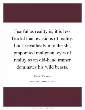 Fearful as reality is, it is less fearful than evasions of reality. Look steadfastly into the slit, pinpointed malignant eyes of reality as an old-hand trainer dominates his wild beasts Picture Quote #1