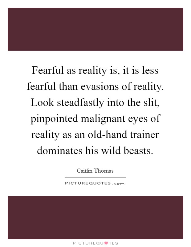 Fearful as reality is, it is less fearful than evasions of reality. Look steadfastly into the slit, pinpointed malignant eyes of reality as an old-hand trainer dominates his wild beasts Picture Quote #1