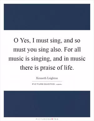 O Yes, I must sing, and so must you sing also. For all music is singing, and in music there is praise of life Picture Quote #1