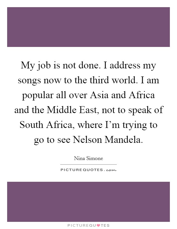 My job is not done. I address my songs now to the third world. I am popular all over Asia and Africa and the Middle East, not to speak of South Africa, where I'm trying to go to see Nelson Mandela Picture Quote #1