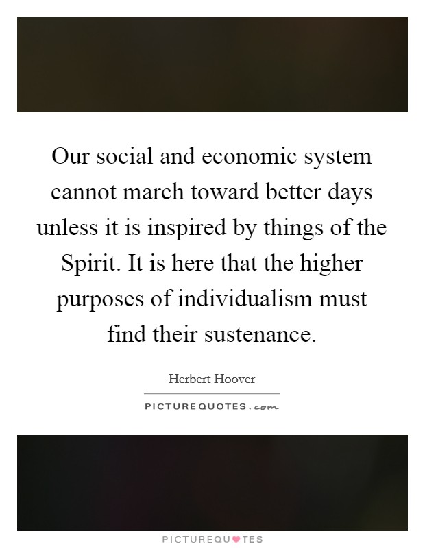 Our social and economic system cannot march toward better days unless it is inspired by things of the Spirit. It is here that the higher purposes of individualism must find their sustenance Picture Quote #1