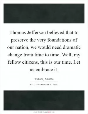 Thomas Jefferson believed that to preserve the very foundations of our nation, we would need dramatic change from time to time. Well, my fellow citizens, this is our time. Let us embrace it Picture Quote #1