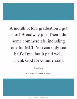 A month before graduation I got an off-Broadway job. Then I did some commercials, including one for MCI. You can only see half of me, but it paid well. Thank God for commercials Picture Quote #1