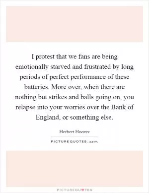 I protest that we fans are being emotionally starved and frustrated by long periods of perfect performance of these batteries. More over, when there are nothing but strikes and balls going on, you relapse into your worries over the Bank of England, or something else Picture Quote #1
