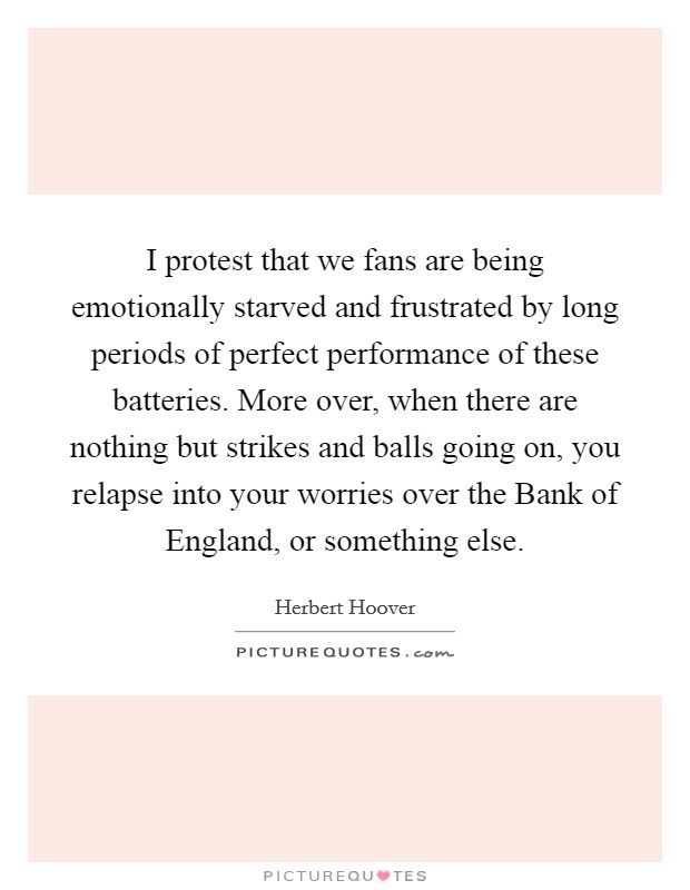 I protest that we fans are being emotionally starved and frustrated by long periods of perfect performance of these batteries. More over, when there are nothing but strikes and balls going on, you relapse into your worries over the Bank of England, or something else Picture Quote #1