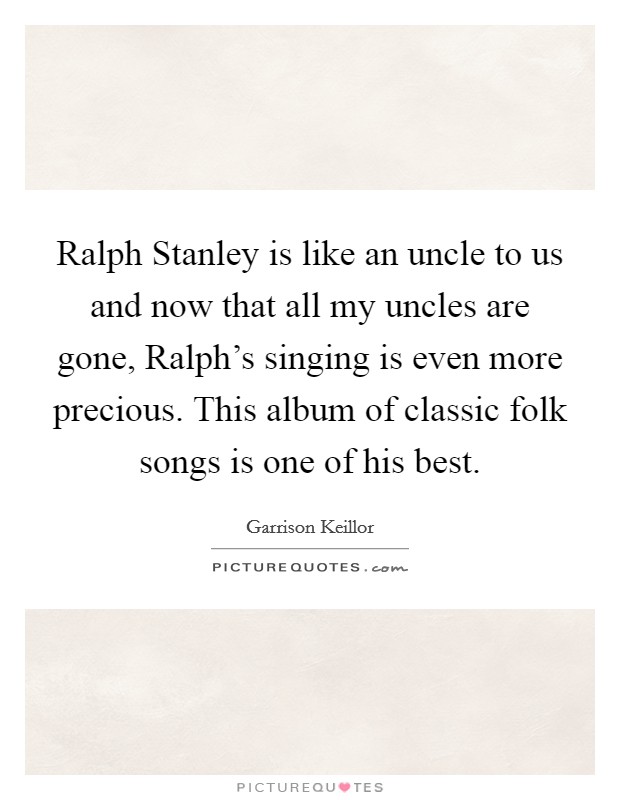 Ralph Stanley is like an uncle to us and now that all my uncles are gone, Ralph's singing is even more precious. This album of classic folk songs is one of his best Picture Quote #1