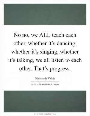 No no, we ALL teach each other, whether it’s dancing, whether it’s singing, whether it’s talking, we all listen to each other. That’s progress Picture Quote #1