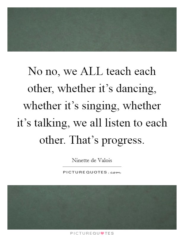 No no, we ALL teach each other, whether it's dancing, whether it's singing, whether it's talking, we all listen to each other. That's progress Picture Quote #1