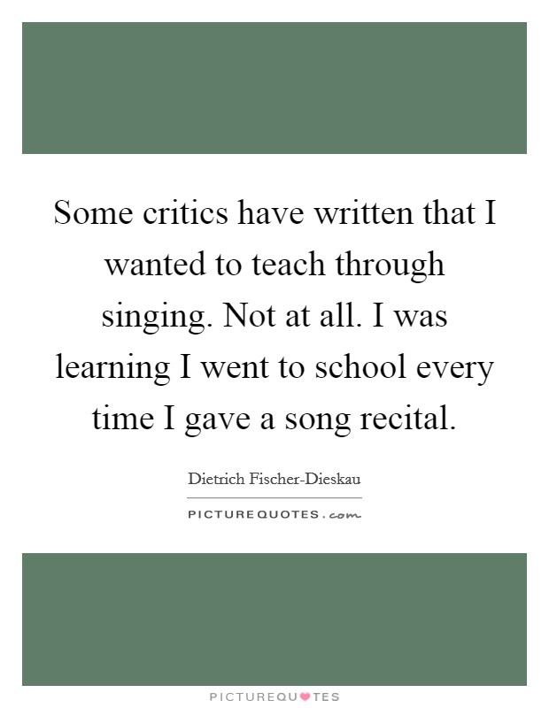Some critics have written that I wanted to teach through singing. Not at all. I was learning I went to school every time I gave a song recital Picture Quote #1