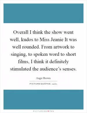 Overall I think the show went well, kudos to Miss Jeanie It was well rounded. From artwork to singing, to spoken word to short films, I think it definitely stimulated the audience’s senses Picture Quote #1