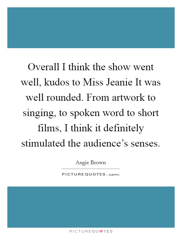 Overall I think the show went well, kudos to Miss Jeanie It was well rounded. From artwork to singing, to spoken word to short films, I think it definitely stimulated the audience's senses Picture Quote #1