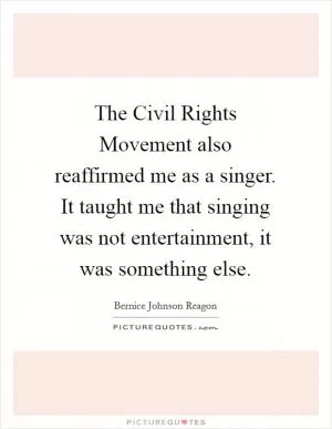 The Civil Rights Movement also reaffirmed me as a singer. It taught me that singing was not entertainment, it was something else Picture Quote #1