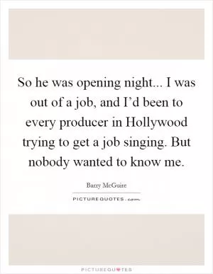 So he was opening night... I was out of a job, and I’d been to every producer in Hollywood trying to get a job singing. But nobody wanted to know me Picture Quote #1