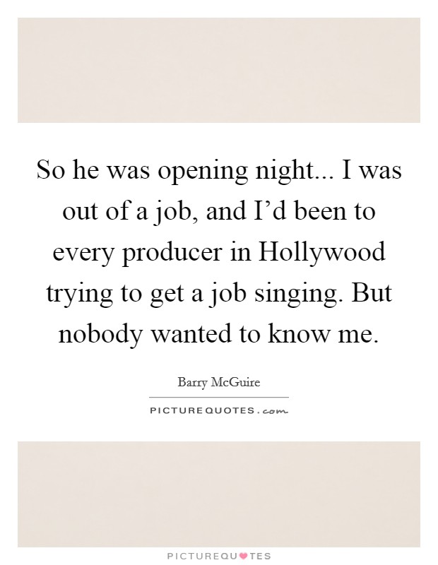 So he was opening night... I was out of a job, and I'd been to every producer in Hollywood trying to get a job singing. But nobody wanted to know me Picture Quote #1