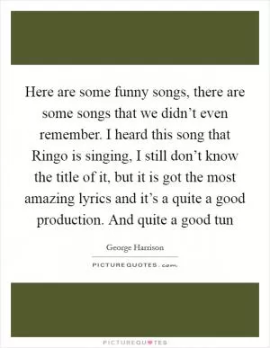 Here are some funny songs, there are some songs that we didn’t even remember. I heard this song that Ringo is singing, I still don’t know the title of it, but it is got the most amazing lyrics and it’s a quite a good production. And quite a good tun Picture Quote #1