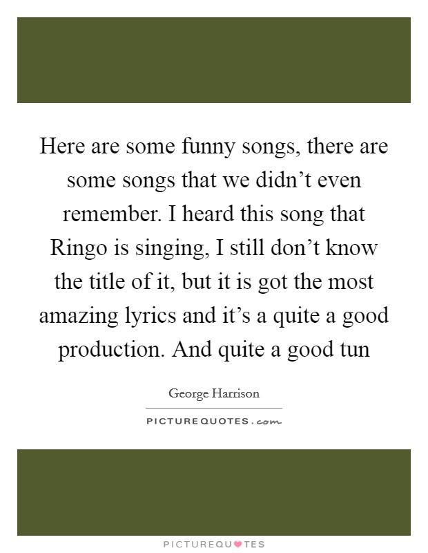 Here are some funny songs, there are some songs that we didn't even remember. I heard this song that Ringo is singing, I still don't know the title of it, but it is got the most amazing lyrics and it's a quite a good production. And quite a good tun Picture Quote #1