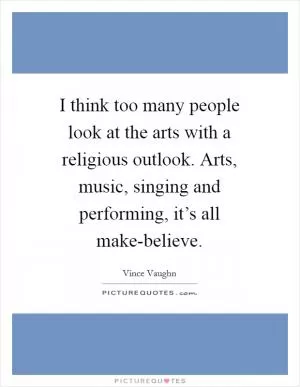 I think too many people look at the arts with a religious outlook. Arts, music, singing and performing, it’s all make-believe Picture Quote #1