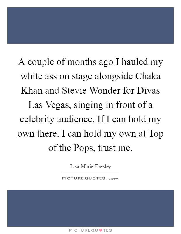 A couple of months ago I hauled my white ass on stage alongside Chaka Khan and Stevie Wonder for Divas Las Vegas, singing in front of a celebrity audience. If I can hold my own there, I can hold my own at Top of the Pops, trust me Picture Quote #1