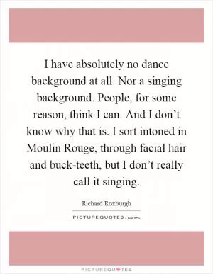 I have absolutely no dance background at all. Nor a singing background. People, for some reason, think I can. And I don’t know why that is. I sort intoned in Moulin Rouge, through facial hair and buck-teeth, but I don’t really call it singing Picture Quote #1