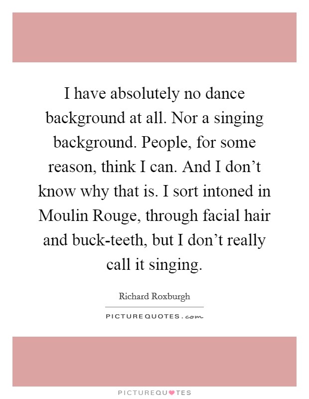 I have absolutely no dance background at all. Nor a singing background. People, for some reason, think I can. And I don't know why that is. I sort intoned in Moulin Rouge, through facial hair and buck-teeth, but I don't really call it singing Picture Quote #1