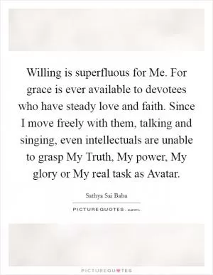 Willing is superfluous for Me. For grace is ever available to devotees who have steady love and faith. Since I move freely with them, talking and singing, even intellectuals are unable to grasp My Truth, My power, My glory or My real task as Avatar Picture Quote #1