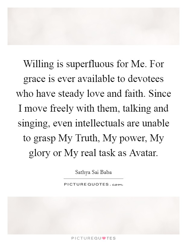 Willing is superfluous for Me. For grace is ever available to devotees who have steady love and faith. Since I move freely with them, talking and singing, even intellectuals are unable to grasp My Truth, My power, My glory or My real task as Avatar Picture Quote #1