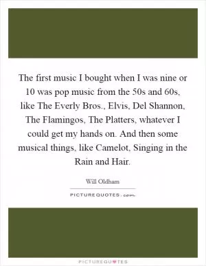 The first music I bought when I was nine or 10 was pop music from the  50s and  60s, like The Everly Bros., Elvis, Del Shannon, The Flamingos, The Platters, whatever I could get my hands on. And then some musical things, like Camelot, Singing in the Rain and Hair Picture Quote #1