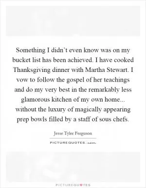 Something I didn’t even know was on my bucket list has been achieved. I have cooked Thanksgiving dinner with Martha Stewart. I vow to follow the gospel of her teachings and do my very best in the remarkably less glamorous kitchen of my own home... without the luxury of magically appearing prep bowls filled by a staff of sous chefs Picture Quote #1