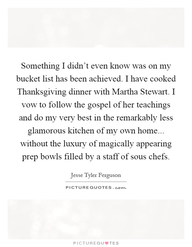 Something I didn't even know was on my bucket list has been achieved. I have cooked Thanksgiving dinner with Martha Stewart. I vow to follow the gospel of her teachings and do my very best in the remarkably less glamorous kitchen of my own home... without the luxury of magically appearing prep bowls filled by a staff of sous chefs Picture Quote #1