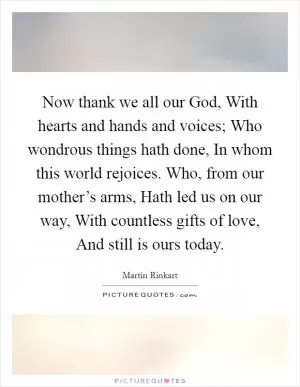 Now thank we all our God, With hearts and hands and voices; Who wondrous things hath done, In whom this world rejoices. Who, from our mother’s arms, Hath led us on our way, With countless gifts of love, And still is ours today Picture Quote #1