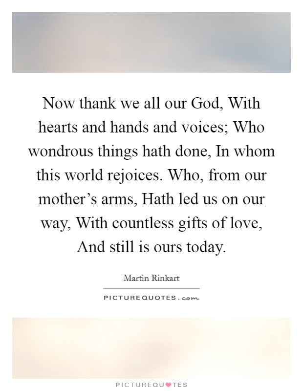 Now thank we all our God, With hearts and hands and voices; Who wondrous things hath done, In whom this world rejoices. Who, from our mother's arms, Hath led us on our way, With countless gifts of love, And still is ours today Picture Quote #1