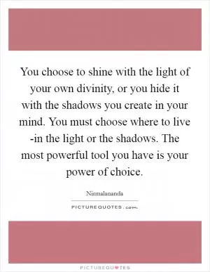 You choose to shine with the light of your own divinity, or you hide it with the shadows you create in your mind. You must choose where to live -in the light or the shadows. The most powerful tool you have is your power of choice Picture Quote #1