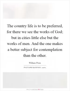 The country life is to be preferred, for there we see the works of God; but in cities little else but the works of men. And the one makes a better subject for contemplation than the other Picture Quote #1