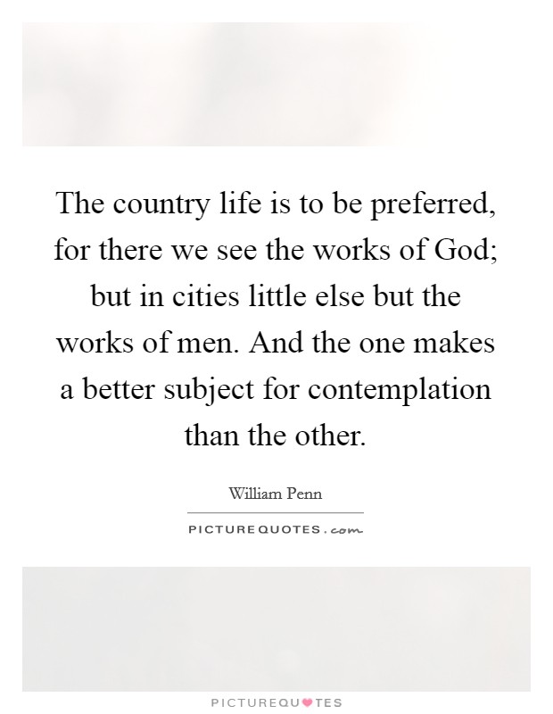 The country life is to be preferred, for there we see the works of God; but in cities little else but the works of men. And the one makes a better subject for contemplation than the other Picture Quote #1