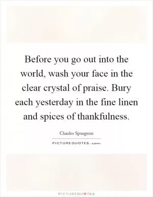Before you go out into the world, wash your face in the clear crystal of praise. Bury each yesterday in the fine linen and spices of thankfulness Picture Quote #1
