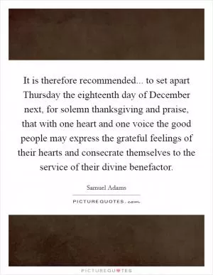 It is therefore recommended... to set apart Thursday the eighteenth day of December next, for solemn thanksgiving and praise, that with one heart and one voice the good people may express the grateful feelings of their hearts and consecrate themselves to the service of their divine benefactor Picture Quote #1