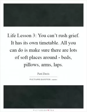 Life Lesson 3: You can’t rush grief. It has its own timetable. All you can do is make sure there are lots of soft places around - beds, pillows, arms, laps Picture Quote #1