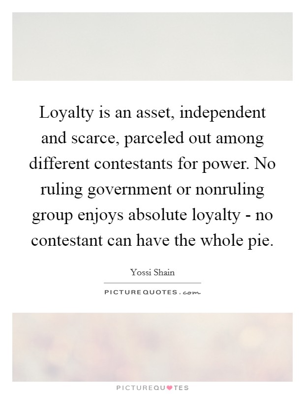 Loyalty is an asset, independent and scarce, parceled out among different contestants for power. No ruling government or nonruling group enjoys absolute loyalty - no contestant can have the whole pie Picture Quote #1