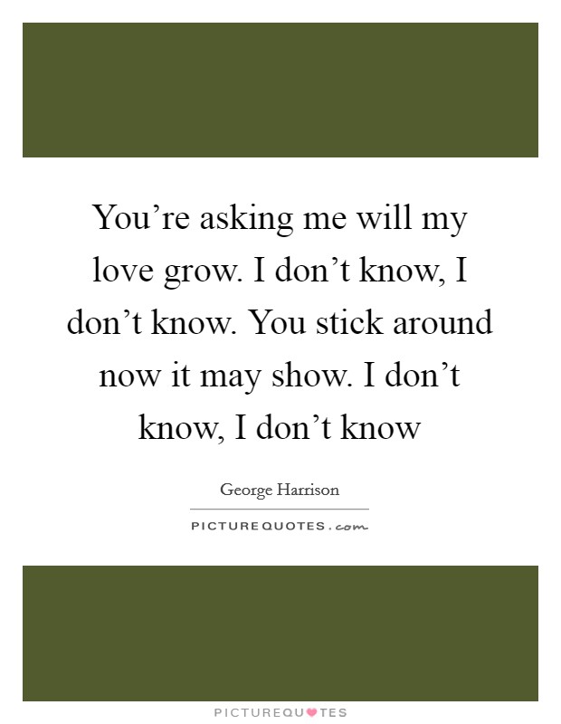 You're asking me will my love grow. I don't know, I don't know. You stick around now it may show. I don't know, I don't know Picture Quote #1