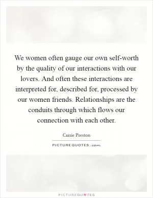We women often gauge our own self-worth by the quality of our interactions with our lovers. And often these interactions are interpreted for, described for, processed by our women friends. Relationships are the conduits through which flows our connection with each other Picture Quote #1