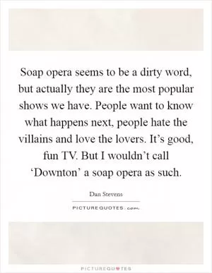 Soap opera seems to be a dirty word, but actually they are the most popular shows we have. People want to know what happens next, people hate the villains and love the lovers. It’s good, fun TV. But I wouldn’t call ‘Downton’ a soap opera as such Picture Quote #1