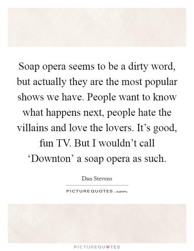 Soap opera seems to be a dirty word, but actually they are the most popular shows we have. People want to know what happens next, people hate the villains and love the lovers. It's good, fun TV. But I wouldn't call ‘Downton' a soap opera as such Picture Quote #1
