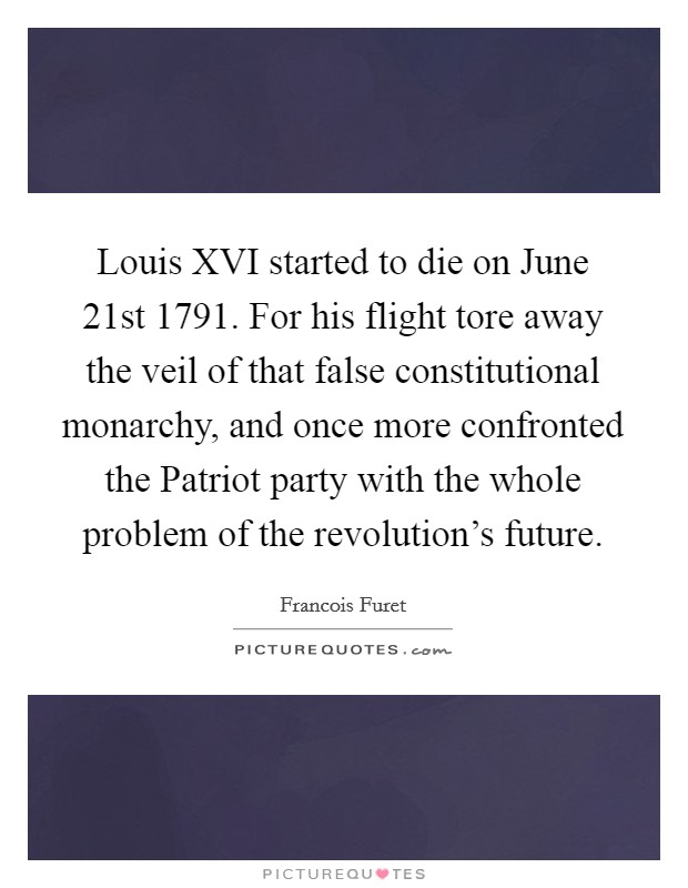 Louis XVI started to die on June 21st 1791. For his flight tore away the veil of that false constitutional monarchy, and once more confronted the Patriot party with the whole problem of the revolution's future Picture Quote #1