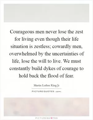 Courageous men never lose the zest for living even though their life situation is zestless; cowardly men, overwhelmed by the uncertainties of life, lose the will to live. We must constantly build dykes of courage to hold back the flood of fear Picture Quote #1